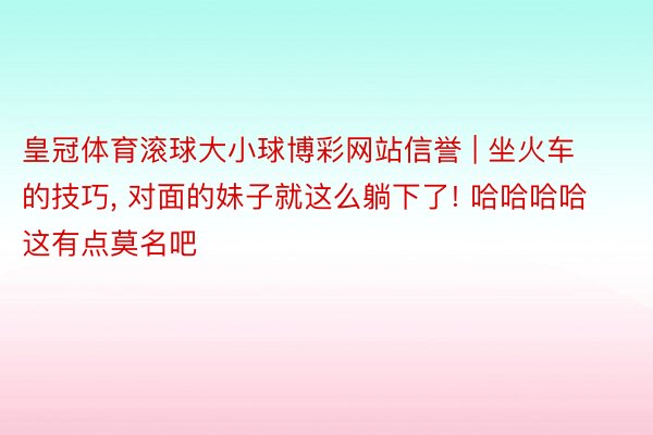 皇冠体育滚球大小球博彩网站信誉 | 坐火车的技巧, 对面的妹子就这么躺下了! 哈哈哈哈这有点莫名吧