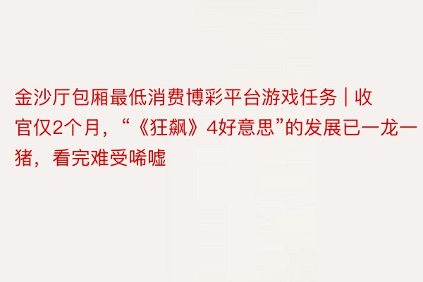 金沙厅包厢最低消费博彩平台游戏任务 | 收官仅2个月，“《狂飙》4好意思”的发展已一龙一猪，看完难受唏嘘