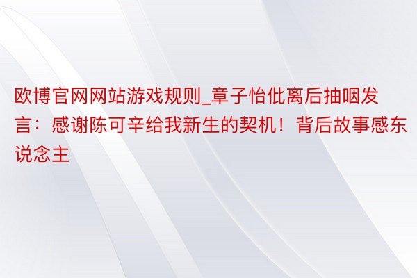 欧博官网网站游戏规则_章子怡仳离后抽咽发言：感谢陈可辛给我新生的契机！背后故事感东说念主