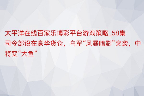 太平洋在线百家乐博彩平台游戏策略_58集司令部设在豪华货仓，乌军“风暴暗影”突袭，中将变“大鱼”