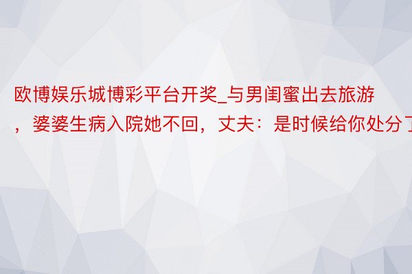 欧博娱乐城博彩平台开奖_与男闺蜜出去旅游，婆婆生病入院她不回，丈夫：是时候给你处分了