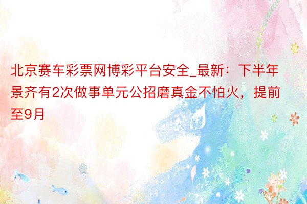 北京赛车彩票网博彩平台安全_最新：下半年景齐有2次做事单元公招磨真金不怕火，提前至9月