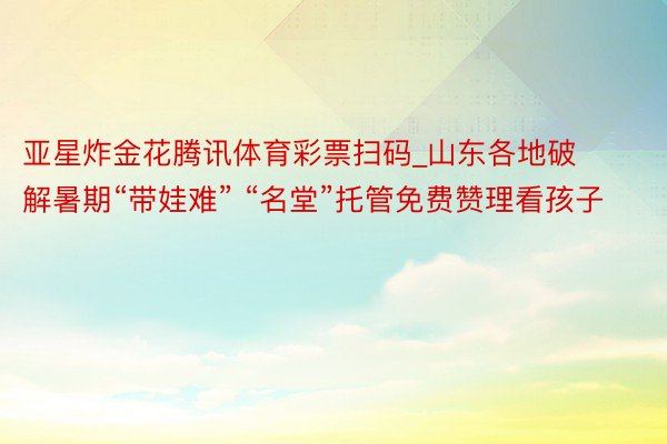 亚星炸金花腾讯体育彩票扫码_山东各地破解暑期“带娃难” “名堂”托管免费赞理看孩子