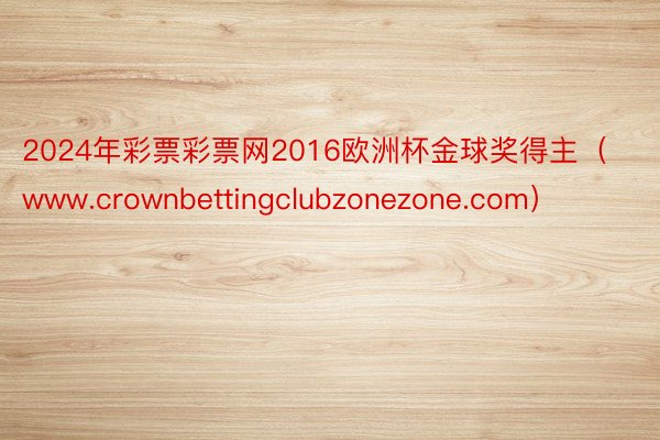 2024年彩票彩票网2016欧洲杯金球奖得主（www.crownbettingclubzonezone.com）