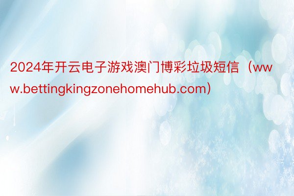 2024年开云电子游戏澳门博彩垃圾短信（www.bettingkingzonehomehub.com）