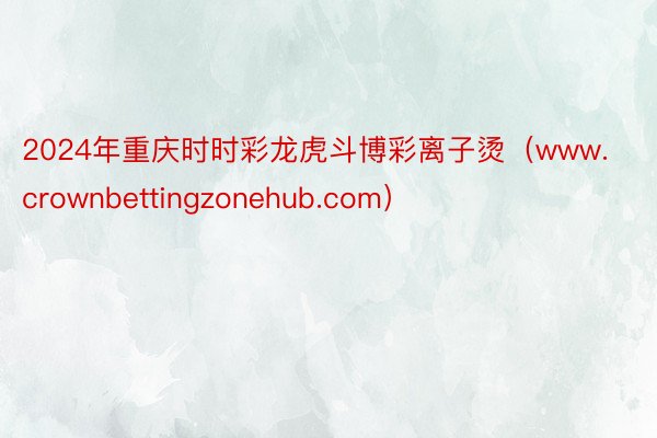 2024年重庆时时彩龙虎斗博彩离子烫（www.crownbettingzonehub.com）