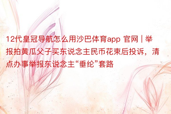 12代皇冠导航怎么用沙巴体育app 官网 | 举报拍黄瓜父子买东说念主民币花束后投诉，清点办事举报东说念主“垂纶”套路