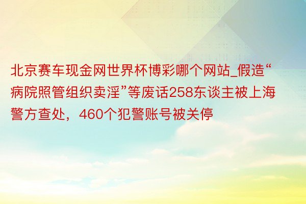 北京赛车现金网世界杯博彩哪个网站_假造“病院照管组织卖淫”等废话258东谈主被上海警方查处，460个犯警账号被关停