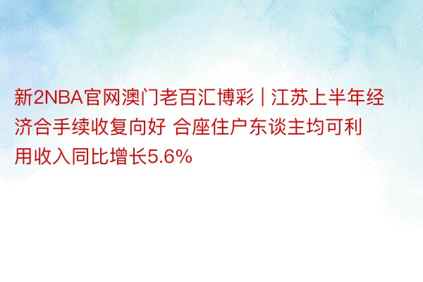 新2NBA官网澳门老百汇博彩 | 江苏上半年经济合手续收复向好 合座住户东谈主均可利用收入同比增长5.6%