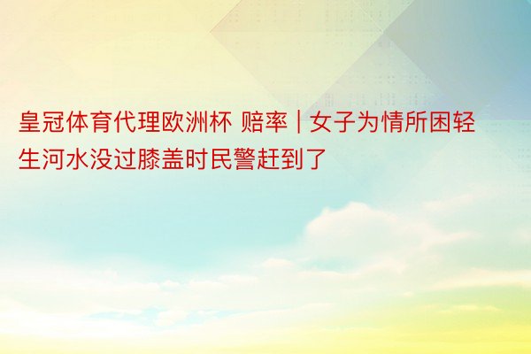 皇冠体育代理欧洲杯 赔率 | 女子为情所困轻生河水没过膝盖时民警赶到了