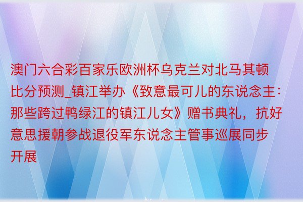 澳门六合彩百家乐欧洲杯乌克兰对北马其顿比分预测_镇江举办《致意最可儿的东说念主：那些跨过鸭绿江的镇江儿女》赠书典礼，抗好意思援朝参战退役军东说念主管事巡展同步开展