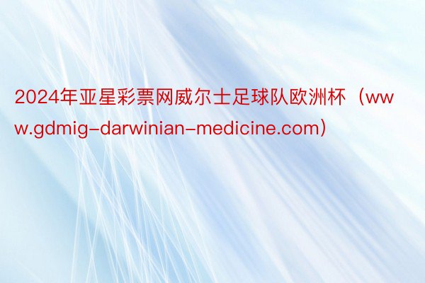 2024年亚星彩票网威尔士足球队欧洲杯（www.gdmig-darwinian-medicine.com）