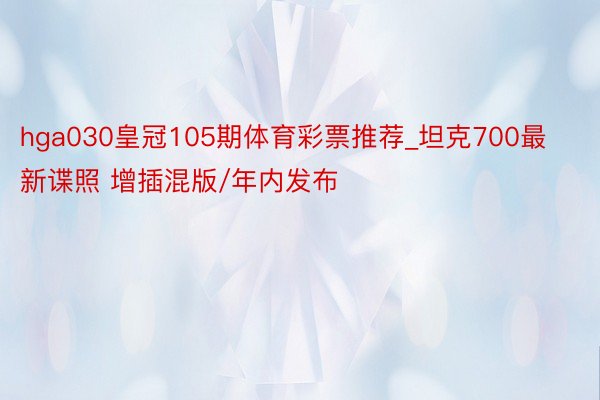 hga030皇冠105期体育彩票推荐_坦克700最新谍照 增插混版/年内发布