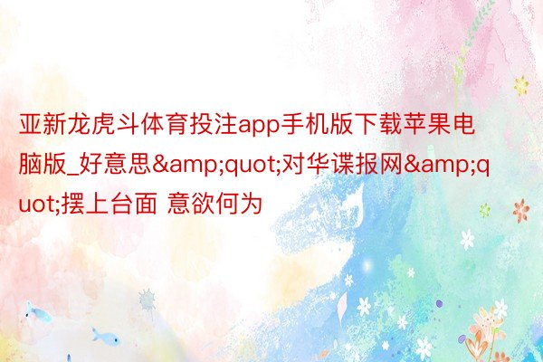 亚新龙虎斗体育投注app手机版下载苹果电脑版_好意思&quot;对华谍报网&quot;摆上台面 意欲何为