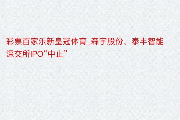 彩票百家乐新皇冠体育_森宇股份、泰丰智能深交所IPO“中止”