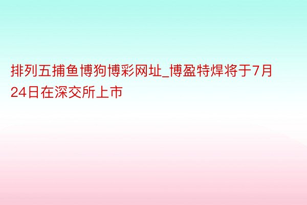 排列五捕鱼博狗博彩网址_博盈特焊将于7月24日在深交所上市