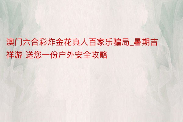 澳门六合彩炸金花真人百家乐骗局_暑期吉祥游 送您一份户外安全攻略