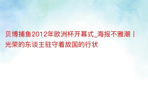 贝博捕鱼2012年欧洲杯开幕式_海报不雅潮丨光荣的东谈主驻守着故国的行状