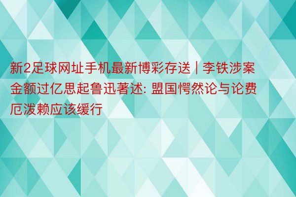 新2足球网址手机最新博彩存送 | 李铁涉案金额过亿思起鲁迅著述: 盟国愕然论与论费厄泼赖应该缓行