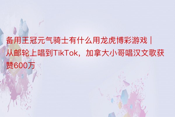 备用王冠元气骑士有什么用龙虎博彩游戏 | 从邮轮上唱到TikTok，加拿大小哥唱汉文歌获赞600万