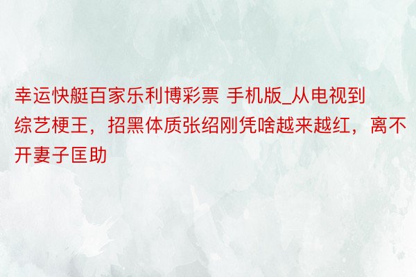 幸运快艇百家乐利博彩票 手机版_从电视到综艺梗王，招黑体质张绍刚凭啥越来越红，离不开妻子匡助