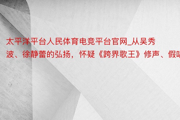 太平洋平台人民体育电竞平台官网_从吴秀波、徐静蕾的弘扬，怀疑《跨界歌王》修声、假唱