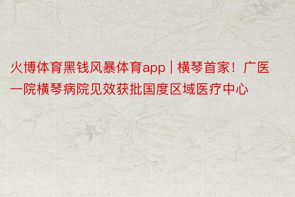 火博体育黑钱风暴体育app | 横琴首家！广医一院横琴病院见效获批国度区域医疗中心