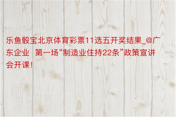 乐鱼骰宝北京体育彩票11选五开奖结果_@广东企业  第一场“制造业住持22条”政策宣讲会开课！