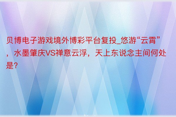 贝博电子游戏境外博彩平台复投_悠游“云霄”，水墨肇庆VS禅意云浮，天上东说念主间何处是？