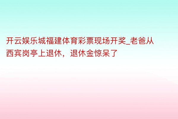 开云娱乐城福建体育彩票现场开奖_老爸从西宾岗亭上退休，退休金惊呆了