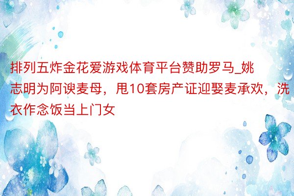 排列五炸金花爱游戏体育平台赞助罗马_姚志明为阿谀麦母，甩10套房产证迎娶麦承欢，洗衣作念饭当上门女