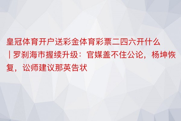 皇冠体育开户送彩金体育彩票二四六开什么 | 罗刹海市握续升级：官媒盖不住公论，杨坤恢复，讼师建议那英告状