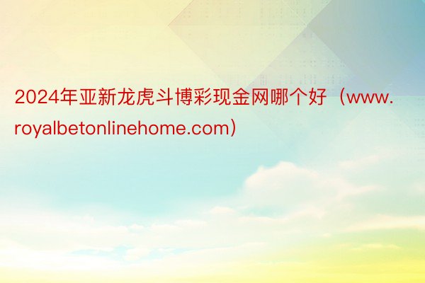 2024年亚新龙虎斗博彩现金网哪个好（www.royalbetonlinehome.com）