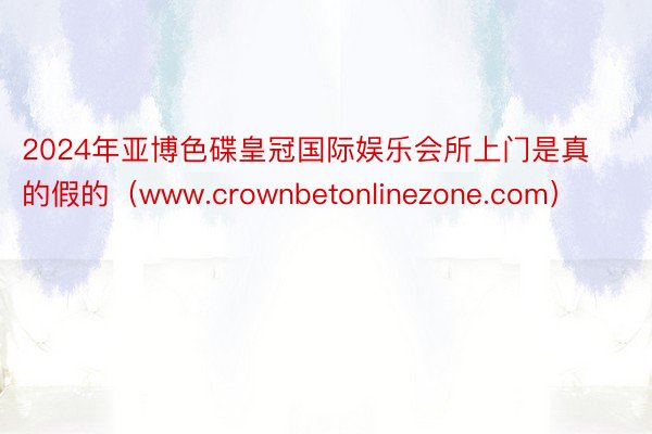 2024年亚博色碟皇冠国际娱乐会所上门是真的假的（www.crownbetonlinezone.com）