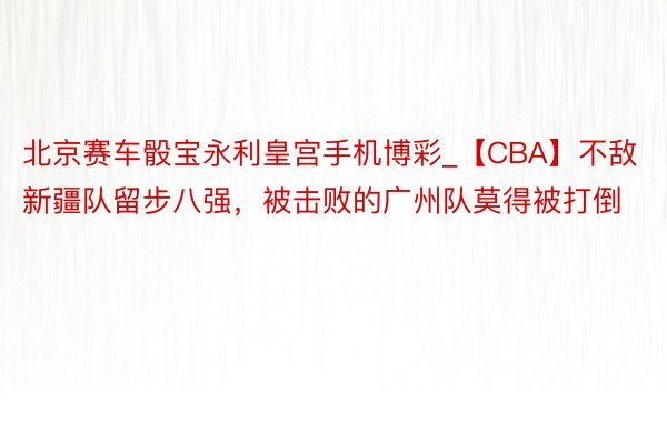 北京赛车骰宝永利皇宫手机博彩_【CBA】不敌新疆队留步八强，被击败的广州队莫得被打倒