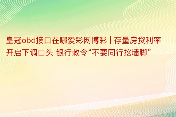 皇冠obd接口在哪爱彩网博彩 | 存量房贷利率开启下调口头 银行敕令“不要同行挖墙脚”