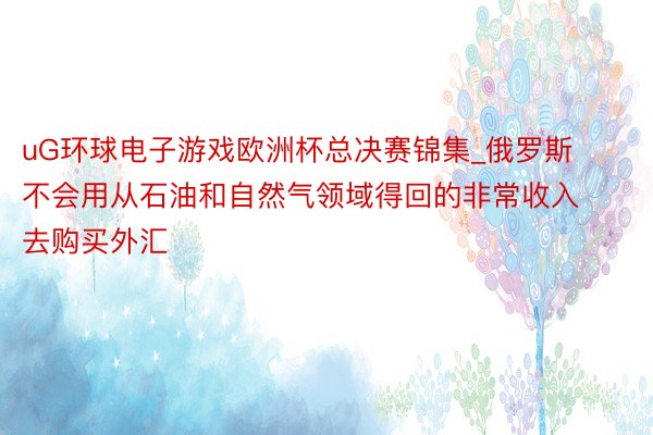 uG环球电子游戏欧洲杯总决赛锦集_俄罗斯不会用从石油和自然气领域得回的非常收入去购买外汇