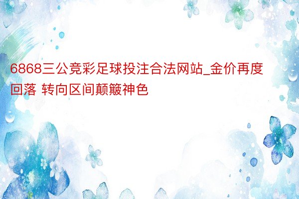 6868三公竞彩足球投注合法网站_金价再度回落 转向区间颠簸神色