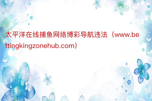 太平洋在线捕鱼网络博彩导航违法（www.bettingkingzonehub.com）