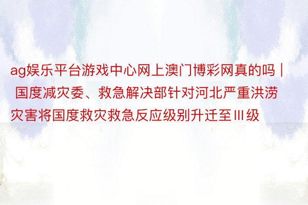 ag娱乐平台游戏中心网上澳门博彩网真的吗 | 国度减灾委、救急解决部针对河北严重洪涝灾害将国度救灾救急反应级别升迁至Ⅲ级