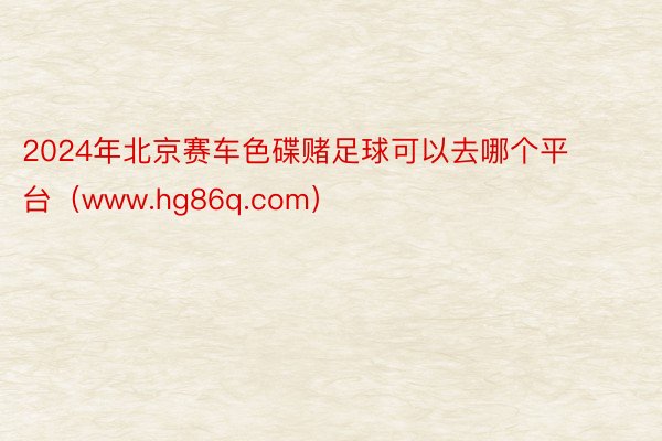 2024年北京赛车色碟赌足球可以去哪个平台（www.hg86q.com）