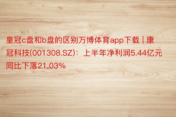 皇冠c盘和b盘的区别万博体育app下载 | 康冠科技(001308.SZ)：上半年净利润5.44亿元 同比下落21.03%