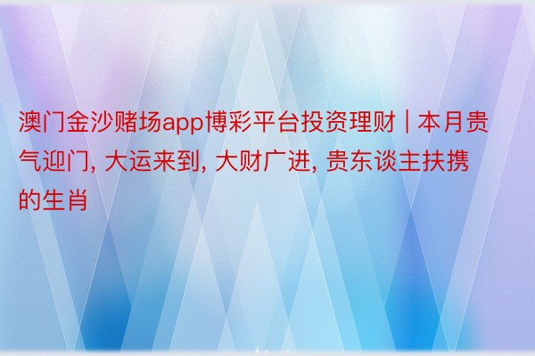 澳门金沙赌场app博彩平台投资理财 | 本月贵气迎门, 大运来到, 大财广进, 贵东谈主扶携的生肖