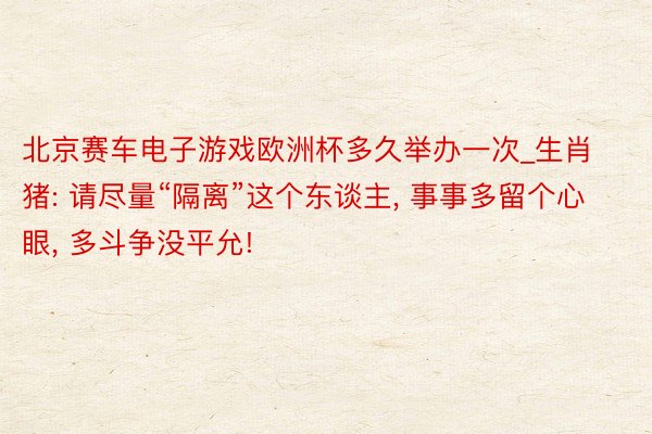 北京赛车电子游戏欧洲杯多久举办一次_生肖猪: 请尽量“隔离”这个东谈主, 事事多留个心眼, 多斗争没平允!