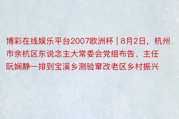 博彩在线娱乐平台2007欧洲杯 | 8月2日，杭州市余杭区东说念主大常委会党组布告、主任阮娴静一排到宝溪乡测验窜改老区乡村振兴