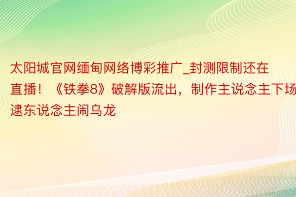 太阳城官网缅甸网络博彩推广_封测限制还在直播！《铁拳8》破解版流出，制作主说念主下场逮东说念主闹乌龙