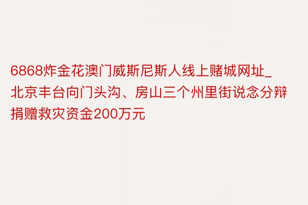 6868炸金花澳门威斯尼斯人线上赌城网址_北京丰台向门头沟、房山三个州里街说念分辩捐赠救灾资金200万元