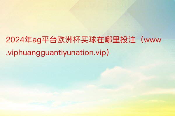 2024年ag平台欧洲杯买球在哪里投注（www.viphuangguantiyunation.vip）