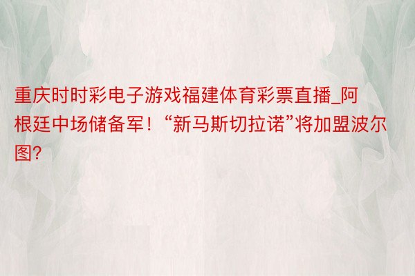 重庆时时彩电子游戏福建体育彩票直播_阿根廷中场储备军！“新马斯切拉诺”将加盟波尔图？