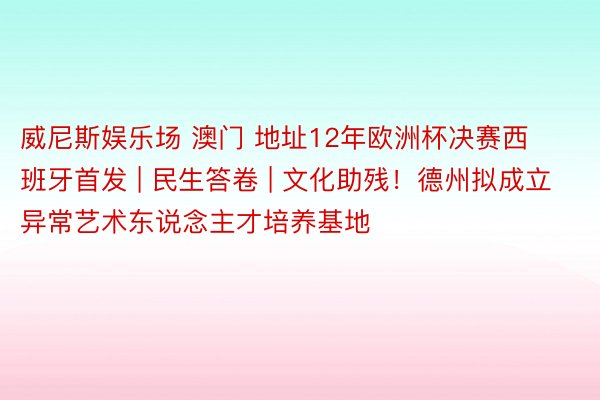 威尼斯娱乐场 澳门 地址12年欧洲杯决赛西班牙首发 | 民生答卷 | 文化助残！德州拟成立异常艺术东说念主才培养基地